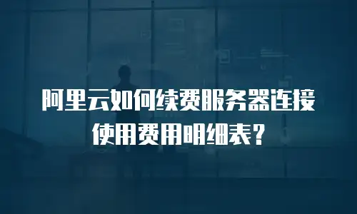 阿里云如何续费服务器连接使用费用明细表？