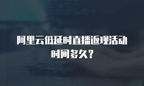 阿里云低延时直播返现活动时间多久？