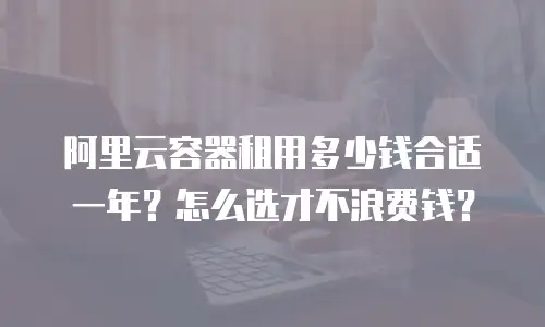 阿里云容器租用多少钱合适一年？怎么选才不浪费钱？
