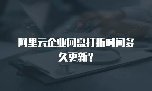 阿里云企业网盘打折时间多久更新？