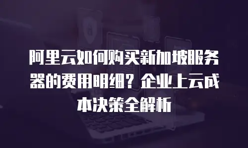 阿里云如何购买新加坡服务器的费用明细？企业上云成本决策全解析