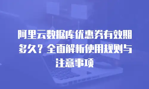 阿里云数据库优惠券有效期多久？全面解析使用规则与注意事项