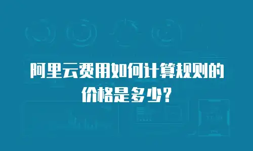 阿里云费用如何计算规则的价格是多少？