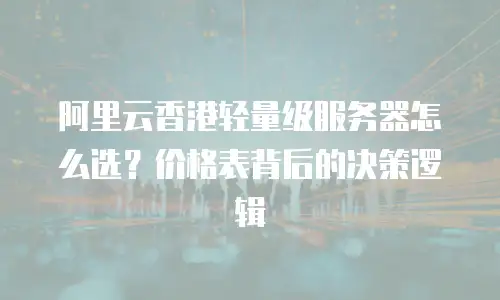 阿里云香港轻量级服务器怎么选？价格表背后的决策逻辑