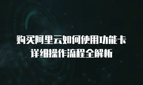 购买阿里云如何使用功能卡详细操作流程全解析