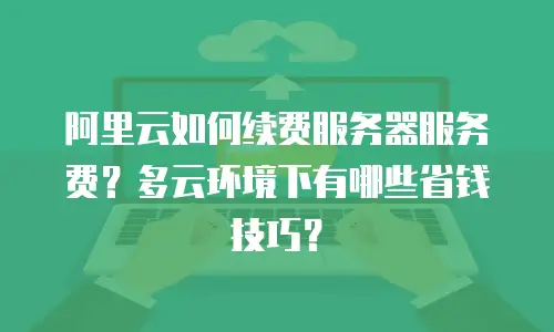 阿里云如何续费服务器服务费？多云环境下有哪些省钱技巧？