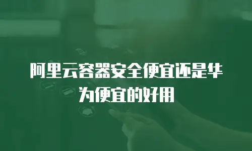 阿里云容器安全便宜还是华为便宜的好用
