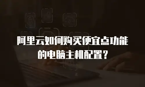 阿里云如何购买便宜点功能的电脑主机配置？