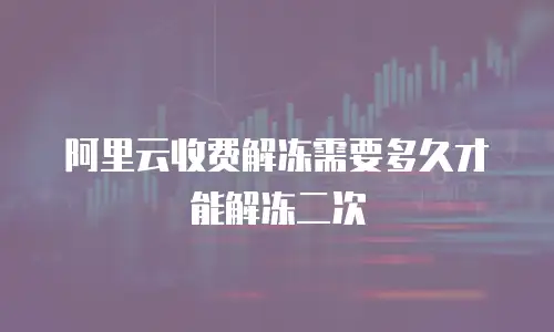 阿里云收费解冻需要多久才能解冻二次