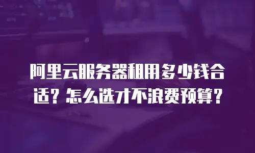 阿里云服务器租用多少钱合适？怎么选才不浪费预算？
