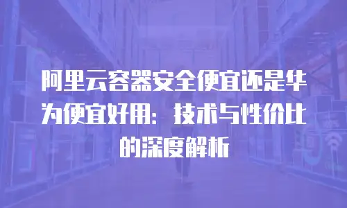 阿里云容器安全便宜还是华为便宜好用：技术与性价比的深度解析