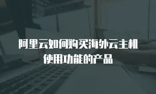 阿里云如何购买海外云主机使用功能的产品