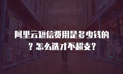 阿里云短信费用是多少钱的？怎么选才不超支？