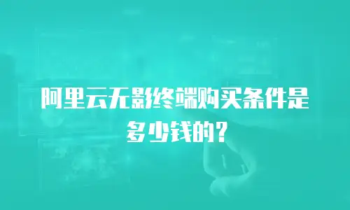 阿里云无影终端购买条件是多少钱的？