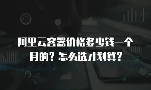阿里云容器价格多少钱一个月的？怎么选才划算？