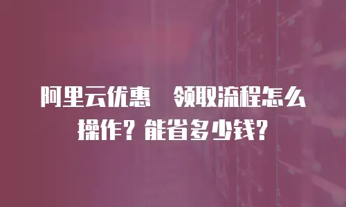 阿里云优惠劵领取流程怎么操作？能省多少钱？