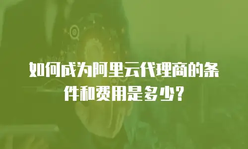如何成为阿里云代理商的条件和费用是多少？