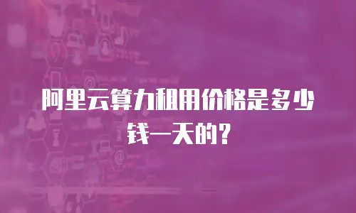 阿里云算力租用价格是多少钱一天的？