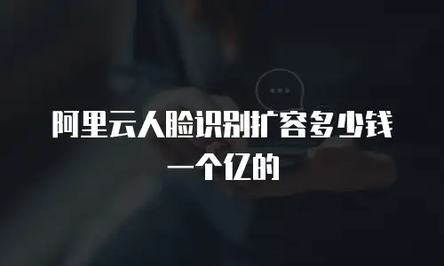 阿里云人脸识别扩容多少钱一个亿的