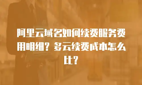 阿里云域名如何续费服务费用明细？多云续费成本怎么比？