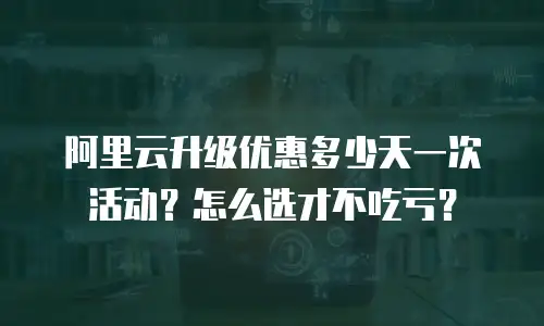 阿里云升级优惠多少天一次活动？怎么选才不吃亏？