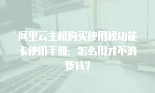 阿里云主机购买使用权功能卡使用手册：怎么用才不浪费钱？