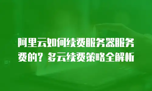 阿里云如何续费服务器服务费的？多云续费策略全解析