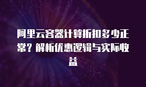 阿里云容器计算折扣多少正常？解析优惠逻辑与实际收益