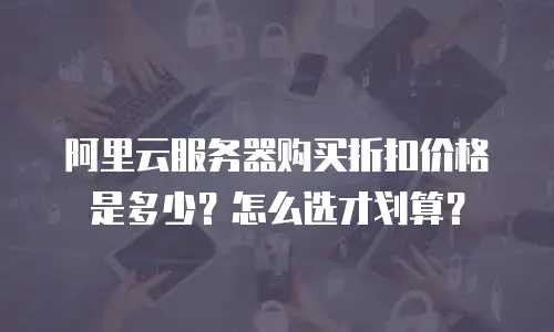 阿里云服务器购买折扣价格是多少？怎么选才划算？