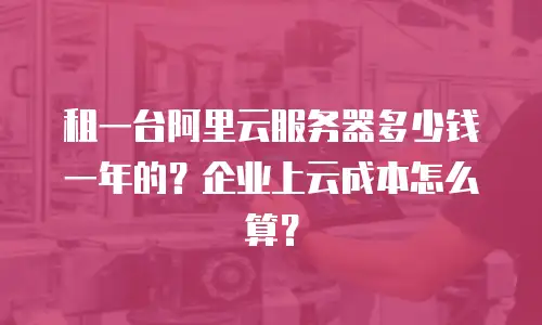 租一台阿里云服务器多少钱一年的？企业上云成本怎么算？
