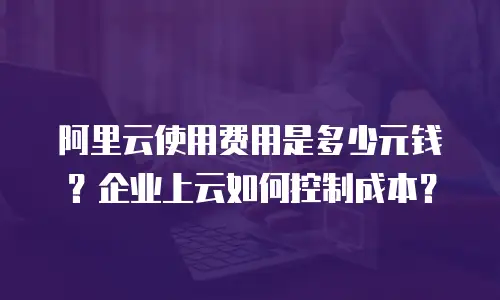 阿里云使用费用是多少元钱？企业上云如何控制成本？