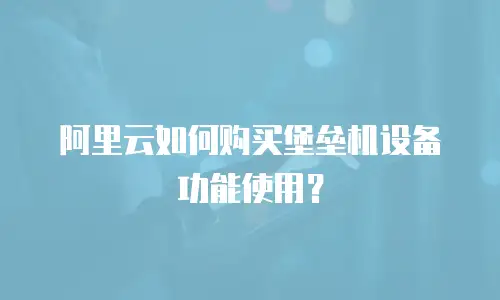 阿里云如何购买堡垒机设备功能使用？