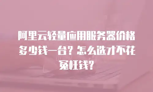 阿里云轻量应用服务器价格多少钱一台？怎么选才不花冤枉钱？
