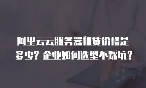 阿里云云服务器租赁价格是多少？企业如何选型不踩坑？