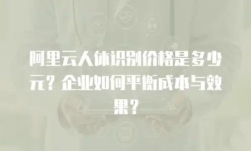 阿里云人体识别价格是多少元？企业如何平衡成本与效果？
