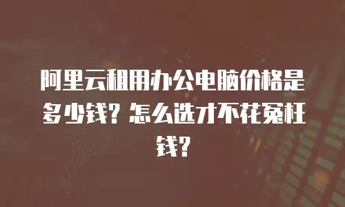 阿里云租用办公电脑价格是多少钱？怎么选才不花冤枉钱？