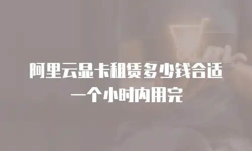 阿里云显卡租赁多少钱合适 一个小时内用完