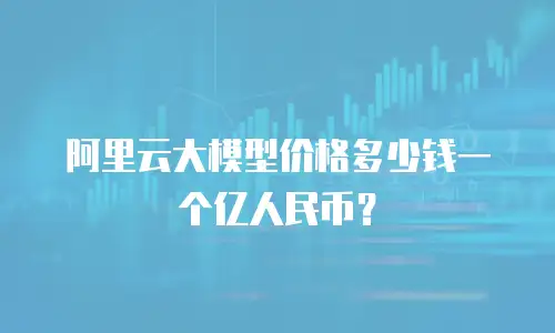 阿里云大模型价格多少钱一个亿人民币？