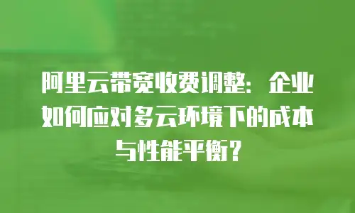 阿里云带宽收费调整：企业如何应对多云环境下的成本与性能平衡？