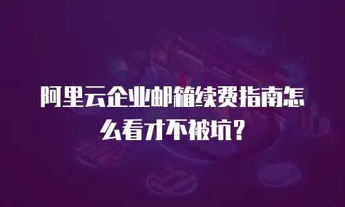 阿里云企业邮箱续费指南怎么看才不被坑？