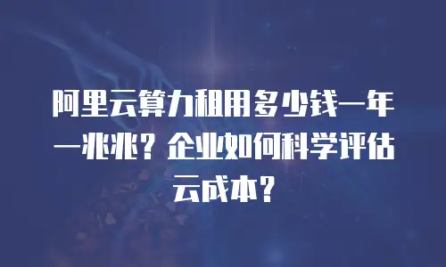 阿里云算力租用多少钱一年一兆兆？企业如何科学评估云成本？