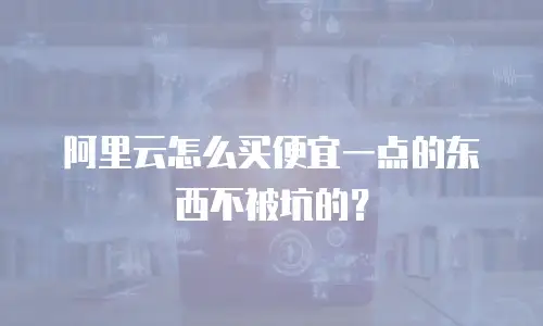 阿里云怎么买便宜一点的东西不被坑的？