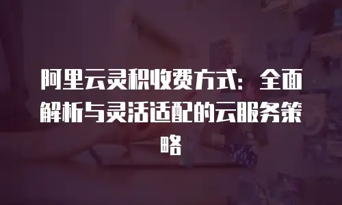 阿里云灵积收费方式：全面解析与灵活适配的云服务策略