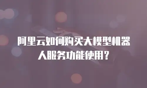 阿里云如何购买大模型机器人服务功能使用？