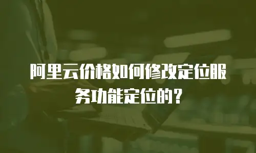 阿里云价格如何修改定位服务功能定位的？