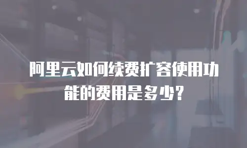 阿里云如何续费扩容使用功能的费用是多少？