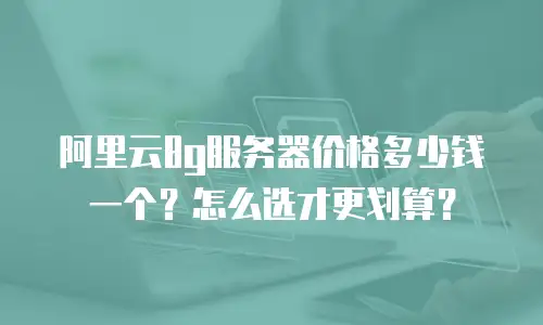 阿里云8g服务器价格多少钱一个？怎么选才更划算？