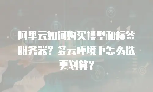 阿里云如何购买模型和标签服务器？多云环境下怎么选更划算？