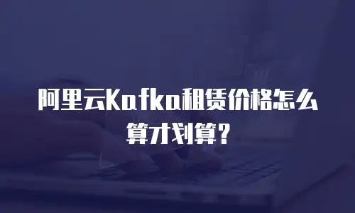 阿里云Kafka租赁价格怎么算才划算？