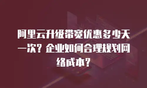 阿里云升级带宽优惠多少天一次？企业如何合理规划网络成本？